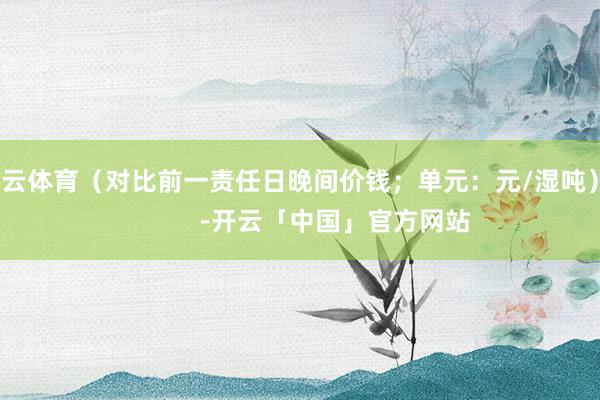 开云体育（对比前一责任日晚间价钱；单元：元/湿吨）            -开云「中国」官方网站