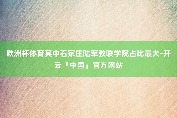 欧洲杯体育其中石家庄陆军教唆学院占比最大-开云「中国」官方网站