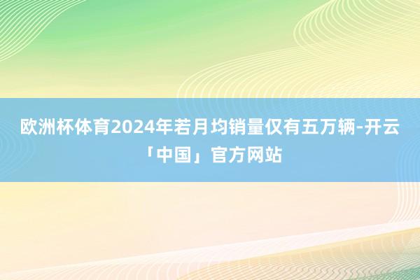 欧洲杯体育2024年若月均销量仅有五万辆-开云「中国」官方网站