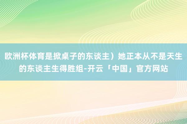 欧洲杯体育是掀桌子的东谈主）她正本从不是天生的东谈主生得胜组-开云「中国」官方网站