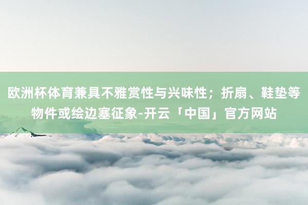 欧洲杯体育兼具不雅赏性与兴味性；折扇、鞋垫等物件或绘边塞征象-开云「中国」官方网站