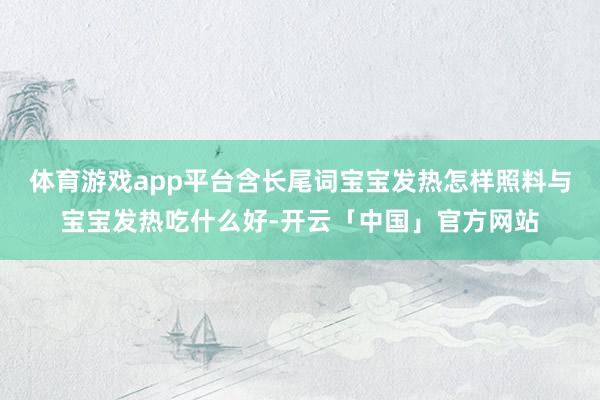 体育游戏app平台含长尾词宝宝发热怎样照料与宝宝发热吃什么好-开云「中国」官方网站