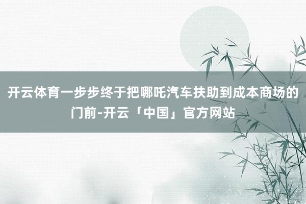 开云体育一步步终于把哪吒汽车扶助到成本商场的门前-开云「中国」官方网站