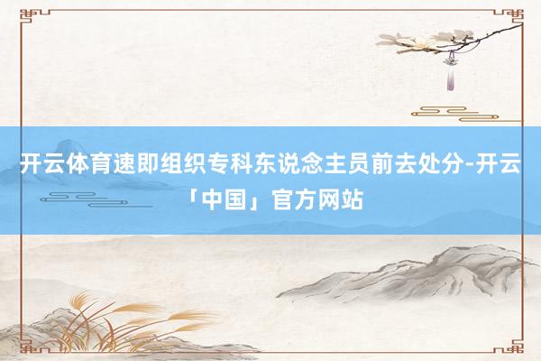开云体育速即组织专科东说念主员前去处分-开云「中国」官方网站