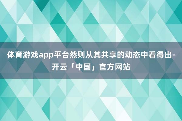 体育游戏app平台然则从其共享的动态中看得出-开云「中国」官方网站