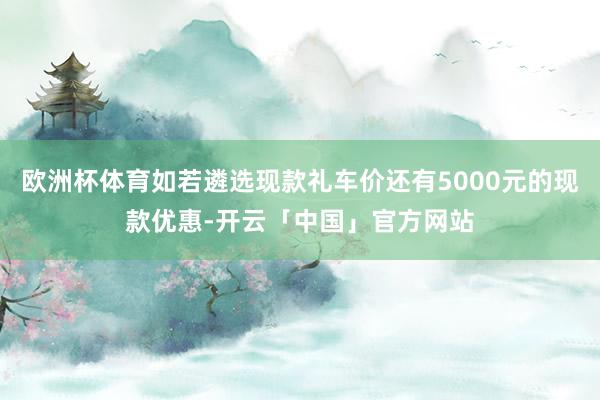 欧洲杯体育如若遴选现款礼车价还有5000元的现款优惠-开云「中国」官方网站