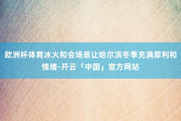欧洲杯体育冰火和会场景让哈尔滨冬季充满犀利和情绪-开云「中国」官方网站