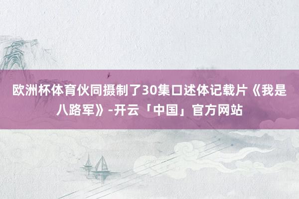 欧洲杯体育伙同摄制了30集口述体记载片《我是八路军》-开云「中国」官方网站