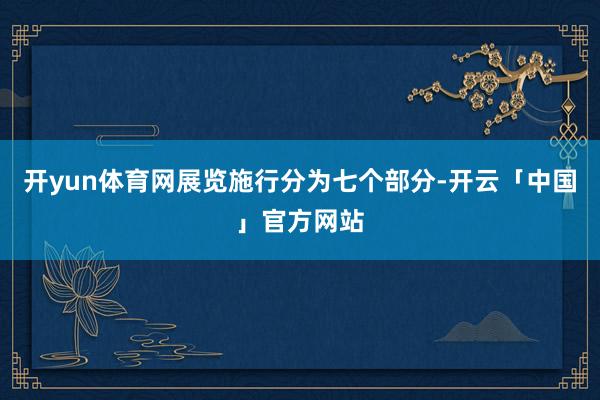 开yun体育网展览施行分为七个部分-开云「中国」官方网站
