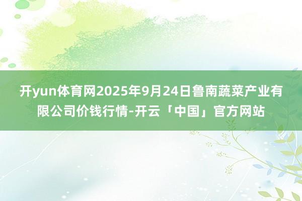 开yun体育网2025年9月24日鲁南蔬菜产业有限公司价钱行情-开云「中国」官方网站