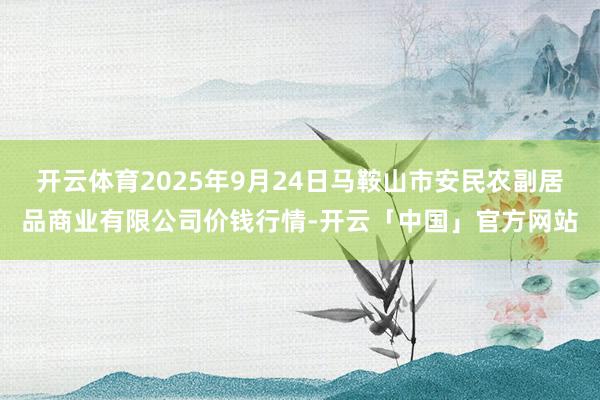 开云体育2025年9月24日马鞍山市安民农副居品商业有限公司价钱行情-开云「中国」官方网站