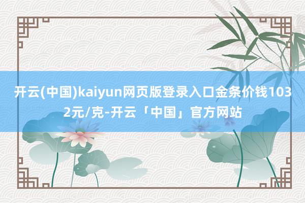 开云(中国)kaiyun网页版登录入口金条价钱1032元/克-开云「中国」官方网站
