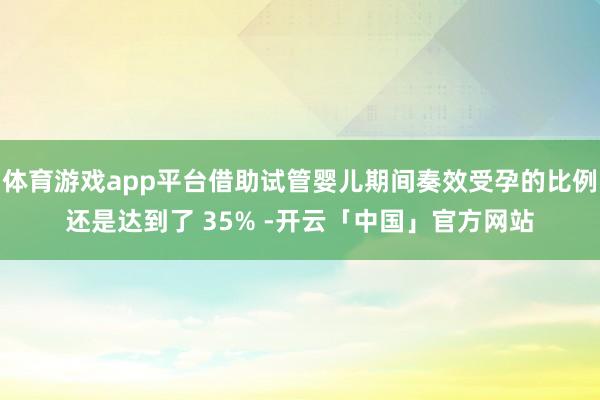 体育游戏app平台借助试管婴儿期间奏效受孕的比例还是达到了 35% -开云「中国」官方网站