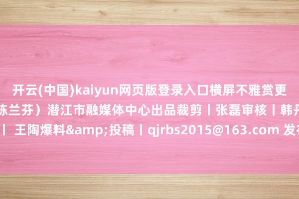 开云(中国)kaiyun网页版登录入口横屏不雅赏更佳）张开剩余62%（影相/陈兰芬）潜江市融媒体中心出品裁剪丨张磊审核丨韩丹值班编委丨 王陶爆料&投稿丨qjrbs2015@163.com 发布于：北京市-开云「中国」官方网站