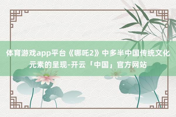 体育游戏app平台《哪吒2》中多半中国传统文化元素的呈现-开云「中国」官方网站