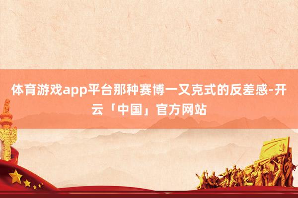 体育游戏app平台那种赛博一又克式的反差感-开云「中国」官方网站