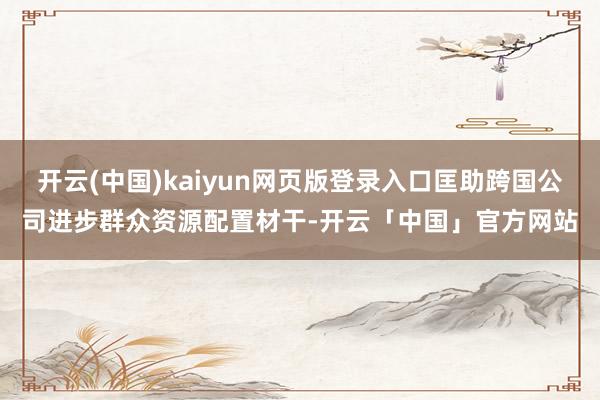 开云(中国)kaiyun网页版登录入口匡助跨国公司进步群众资源配置材干-开云「中国」官方网站