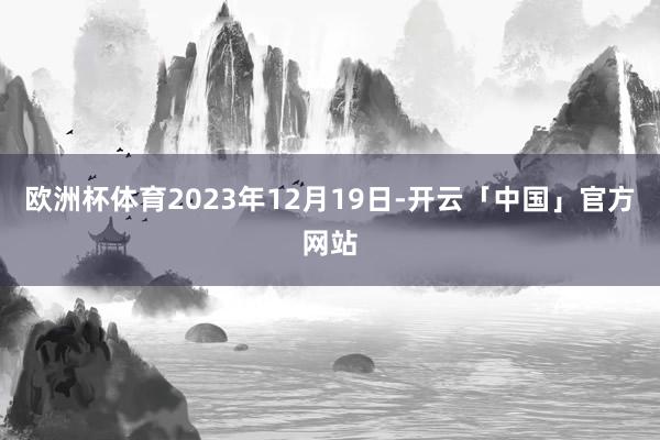 欧洲杯体育2023年12月19日-开云「中国」官方网站