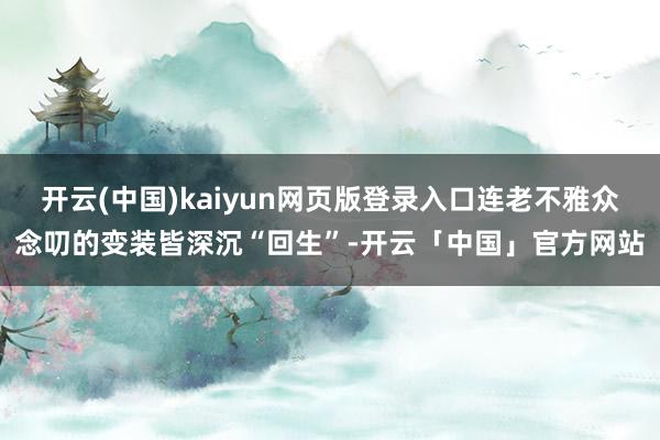 开云(中国)kaiyun网页版登录入口连老不雅众念叨的变装皆深沉“回生”-开云「中国」官方网站