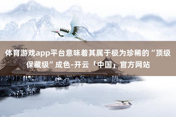 体育游戏app平台意味着其属于极为珍稀的“顶级保藏级”成色-开云「中国」官方网站