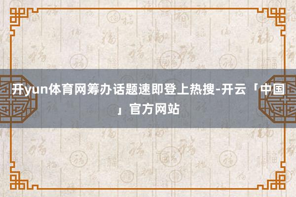 开yun体育网筹办话题速即登上热搜-开云「中国」官方网站