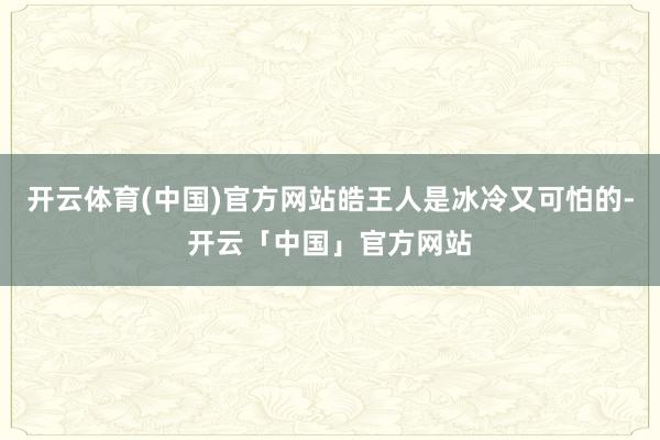 开云体育(中国)官方网站皓王人是冰冷又可怕的-开云「中国」官方网站