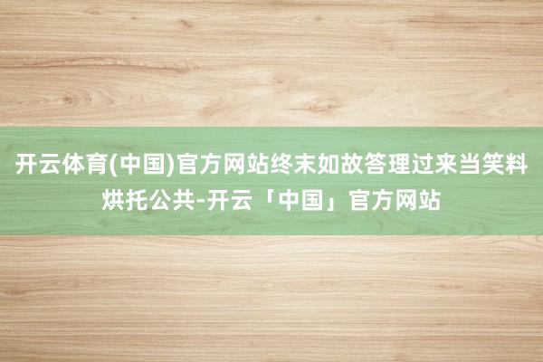 开云体育(中国)官方网站终末如故答理过来当笑料烘托公共-开云「中国」官方网站