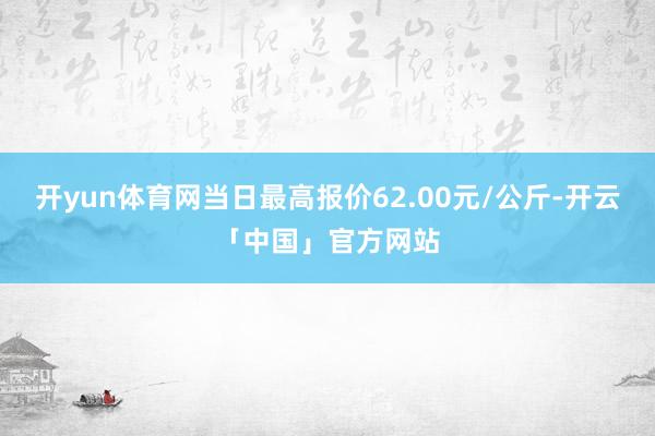 开yun体育网当日最高报价62.00元/公斤-开云「中国」官方网站