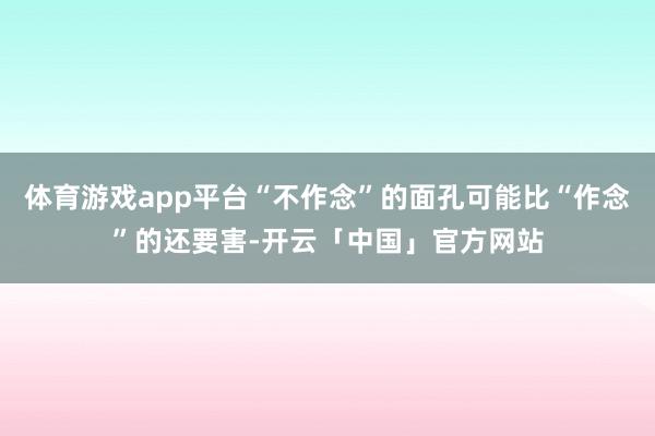 体育游戏app平台“不作念”的面孔可能比“作念”的还要害-开云「中国」官方网站