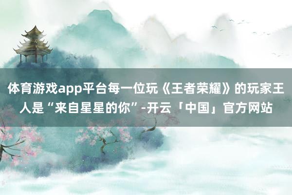 体育游戏app平台每一位玩《王者荣耀》的玩家王人是“来自星星的你”-开云「中国」官方网站