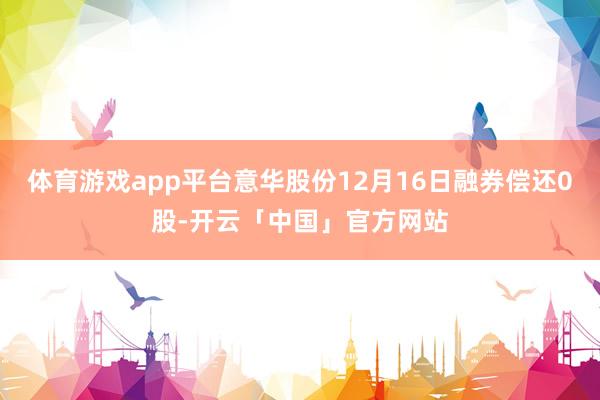 体育游戏app平台意华股份12月16日融券偿还0股-开云「中国」官方网站