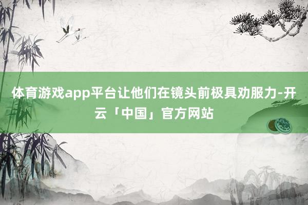 体育游戏app平台让他们在镜头前极具劝服力-开云「中国」官方网站