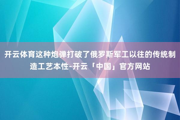 开云体育这种炮弹打破了俄罗斯军工以往的传统制造工艺本性-开云「中国」官方网站