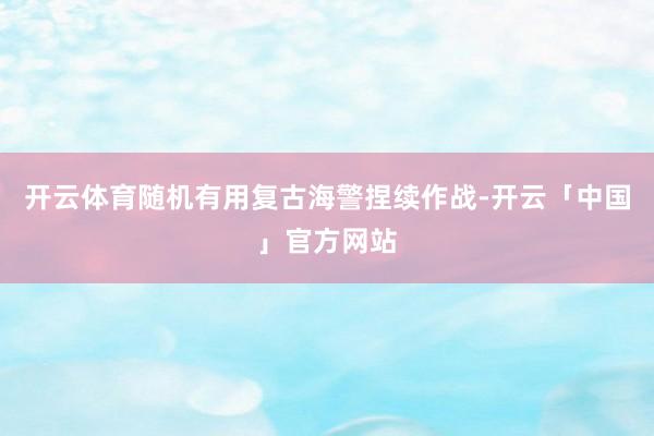 开云体育随机有用复古海警捏续作战-开云「中国」官方网站