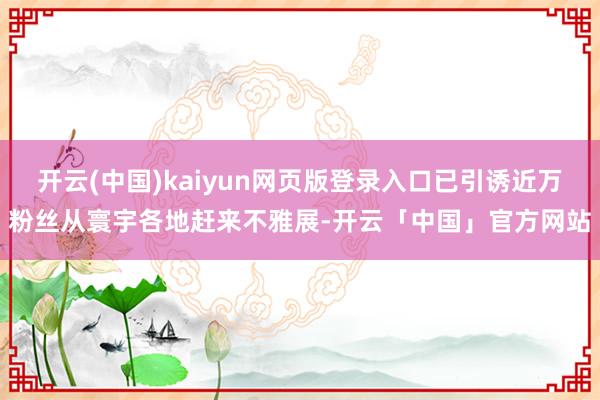 开云(中国)kaiyun网页版登录入口已引诱近万粉丝从寰宇各地赶来不雅展-开云「中国」官方网站