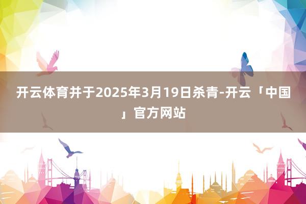 开云体育并于2025年3月19日杀青-开云「中国」官方网站