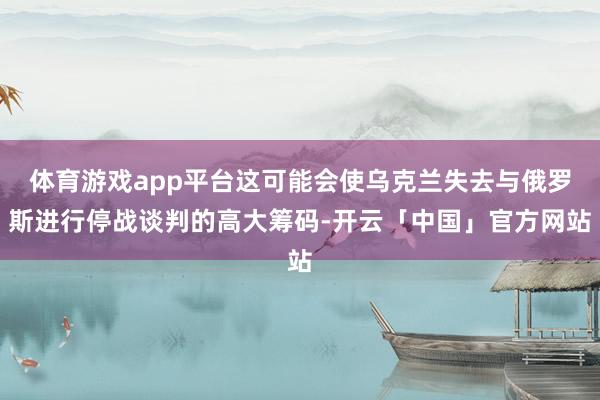 体育游戏app平台这可能会使乌克兰失去与俄罗斯进行停战谈判的高大筹码-开云「中国」官方网站