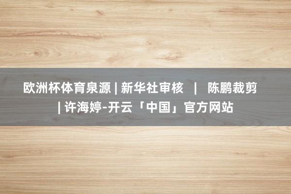 欧洲杯体育泉源 | 新华社审核   |   陈鹏裁剪   | 许海婷-开云「中国」官方网站