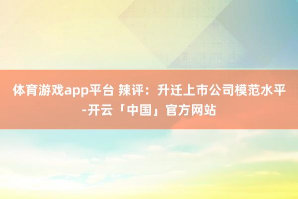 体育游戏app平台 辣评:升迁上市公司模范水平-开云「中国」官方网站