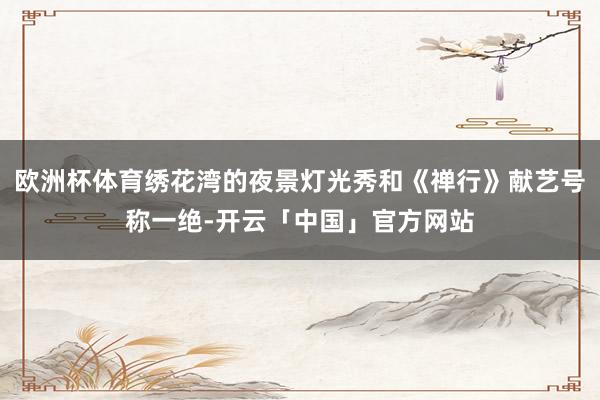 欧洲杯体育绣花湾的夜景灯光秀和《禅行》献艺号称一绝-开云「中国」官方网站