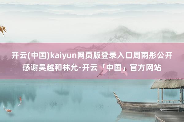 开云(中国)kaiyun网页版登录入口周雨彤公开感谢吴越和林允-开云「中国」官方网站