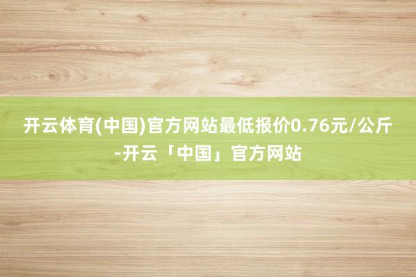开云体育(中国)官方网站最低报价0.76元/公斤-开云「中国」官方网站