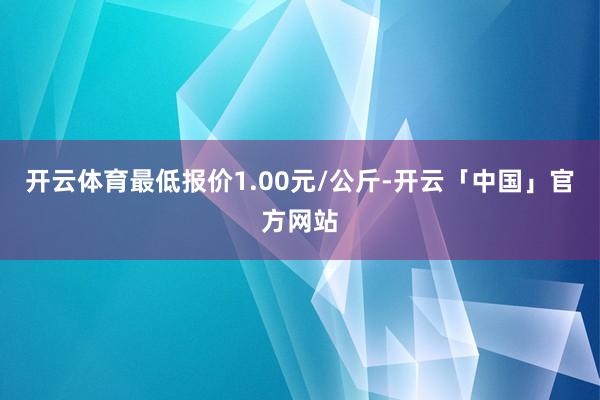 开云体育最低报价1.00元/公斤-开云「中国」官方网站