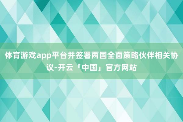 体育游戏app平台并签署两国全面策略伙伴相关协议-开云「中国」官方网站