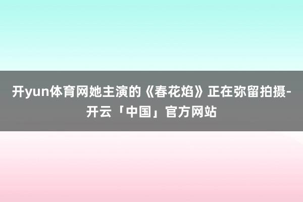 开yun体育网她主演的《春花焰》正在弥留拍摄-开云「中国」官方网站