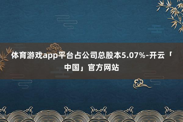 体育游戏app平台占公司总股本5.07%-开云「中国」官方网站