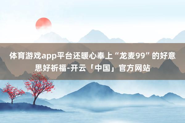 体育游戏app平台还暖心奉上“龙麦99”的好意思好祈福-开云「中国」官方网站
