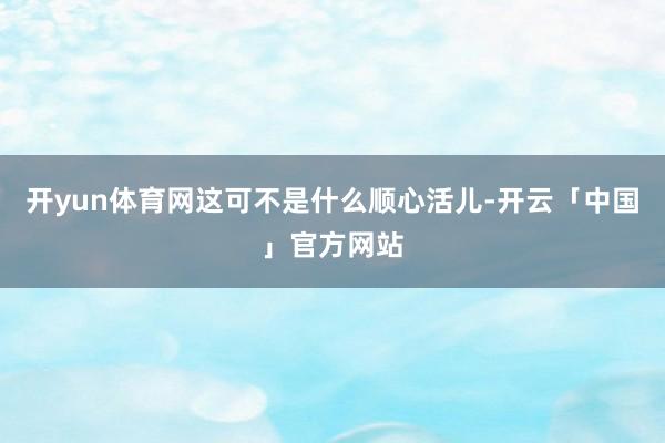 开yun体育网这可不是什么顺心活儿-开云「中国」官方网站