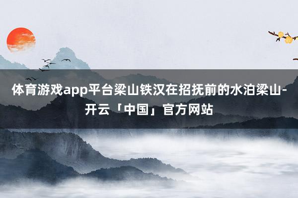 体育游戏app平台梁山铁汉在招抚前的水泊梁山-开云「中国」官方网站