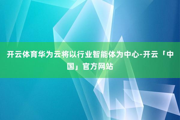 开云体育华为云将以行业智能体为中心-开云「中国」官方网站